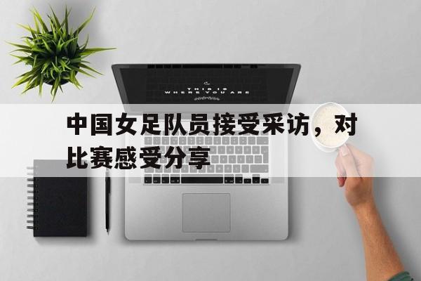 关于中国女足队员接受采访，对比赛感受分享的信息