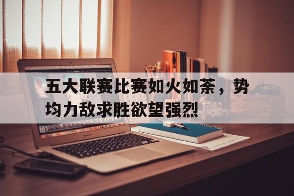 五大联赛比赛如火如荼，势均力敌求胜欲望强烈的简单介绍