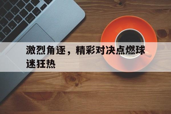 激烈角逐，精彩对决点燃球迷狂热的简单介绍