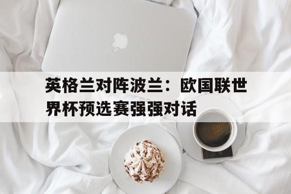 关于英格兰对阵波兰：欧国联世界杯预选赛强强对话的信息