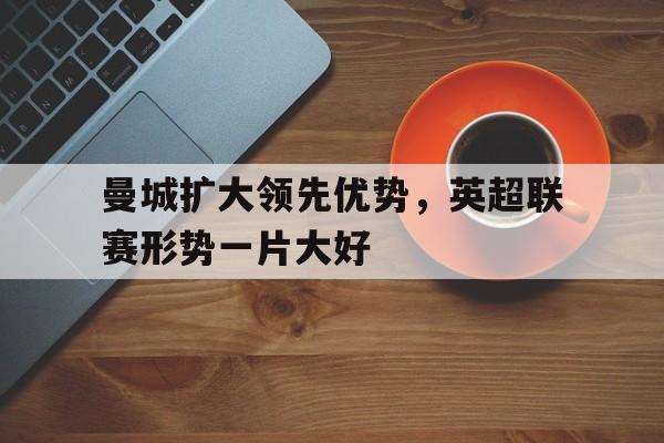曼城扩大领先优势，英超联赛形势一片大好的简单介绍