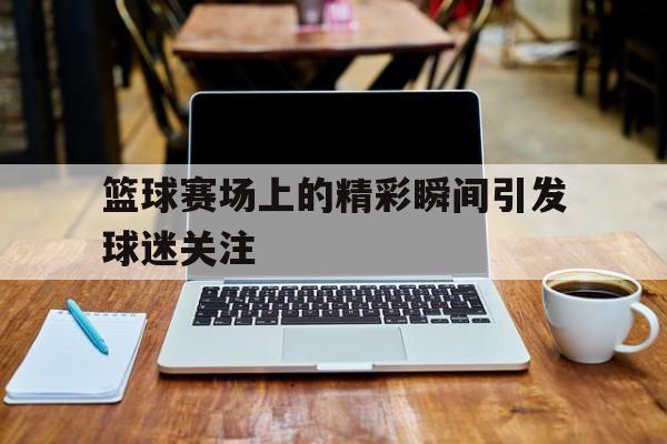 篮球赛场上的精彩瞬间引发球迷关注