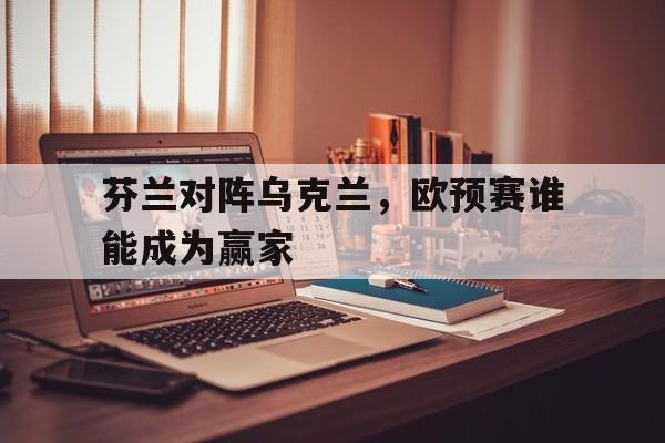 芬兰对阵乌克兰，欧预赛谁能成为赢家