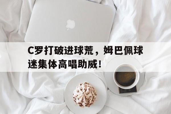 C罗打破进球荒，姆巴佩球迷集体高唱助威！