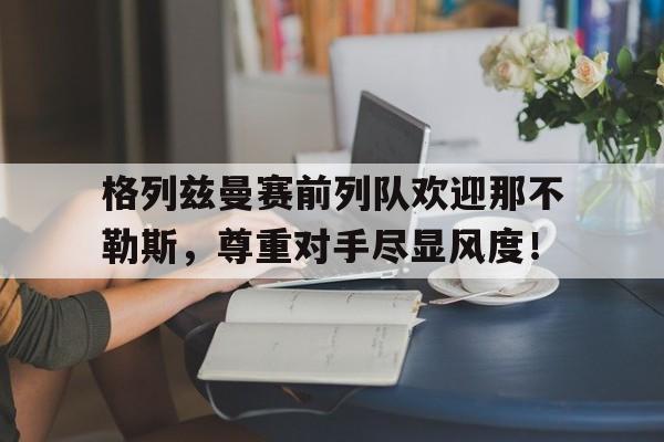 格列兹曼赛前列队欢迎那不勒斯，尊重对手尽显风度！