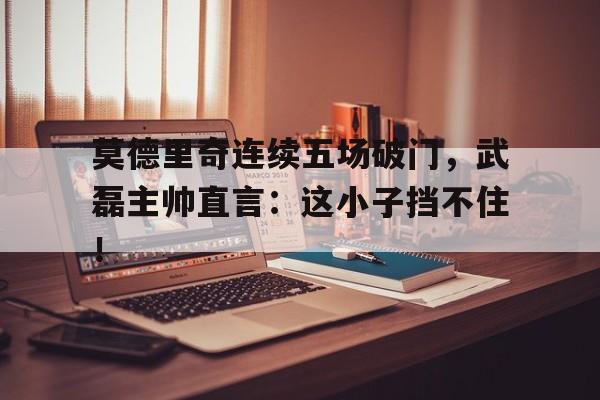 莫德里奇连续五场破门，武磊主帅直言：这小子挡不住！莫德里奇凌空抽射世界波破门